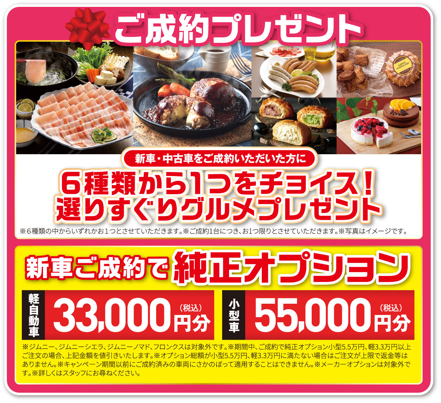 ご成約プレゼント 新車・中古車をご成約いただいた方に６種類から１つをチョイス！選りすぐりグルメプレゼント※６種類の中からいずれかお１つとさせていただきます。※ご成約1台につき、お1つ限りとさせていただきます。※写真はイメージです。新車ご成約で純正オプション 軽自動車33,000円分（税込）小型車55,000円分（税込）※ジムニー、ジムニーシエラ、ジムニーノマド、フロンクスは対象外です。※期間中、ご成約で純正オプション小型5.5万円、軽3.3万円以上ご注文の場合、上記金額を値引きいたします。※オプション総額が小型5.5万円、軽3.3万円に満たない場合はご注文が上限で返金等はありません。※キャンペーン期間以前にご成約済みの車両にさかのぼって適用することはできません。※メーカーオプションは対象外です。※詳しくはスタッフにお尋ねください。